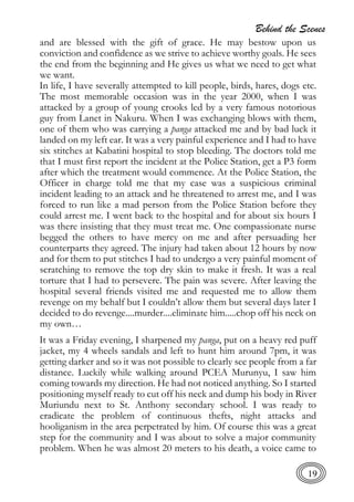 Behind the Scenes
19
and are blessed with the gift of grace. He may bestow upon us
conviction and confidence as we strive to achieve worthy goals. He sees
the end from the beginning and He gives us what we need to get what
we want.
In life, I have severally attempted to kill people, birds, hares, dogs etc.
The most memorable occasion was in the year 2000, when I was
attacked by a group of young crooks led by a very famous notorious
guy from Lanet in Nakuru. When I was exchanging blows with them,
one of them who was carrying a panga attacked me and by bad luck it
landed on my left ear. It was a very painful experience and I had to have
six stitches at Kabatini hospital to stop bleeding. The doctors told me
that I must first report the incident at the Police Station, get a P3 form
after which the treatment would commence. At the Police Station, the
Officer in charge told me that my case was a suspicious criminal
incident leading to an attack and he threatened to arrest me, and I was
forced to run like a mad person from the Police Station before they
could arrest me. I went back to the hospital and for about six hours I
was there insisting that they must treat me. One compassionate nurse
begged the others to have mercy on me and after persuading her
counterparts they agreed. The injury had taken about 12 hours by now
and for them to put stitches I had to undergo a very painful moment of
scratching to remove the top dry skin to make it fresh. It was a real
torture that I had to persevere. The pain was severe. After leaving the
hospital several friends visited me and requested me to allow them
revenge on my behalf but I couldn’t allow them but several days later I
decided to do revenge....murder....eliminate him.....chop off his neck on
my own…
It was a Friday evening, I sharpened my panga, put on a heavy red puff
jacket, my 4 wheels sandals and left to hunt him around 7pm, it was
getting darker and so it was not possible to clearly see people from a far
distance. Luckily while walking around PCEA Murunyu, I saw him
coming towards my direction. He had not noticed anything. So I started
positioning myself ready to cut off his neck and dump his body in River
Muriundu next to St. Anthony secondary school. I was ready to
eradicate the problem of continuous thefts, night attacks and
hooliganism in the area perpetrated by him. Of course this was a great
step for the community and I was about to solve a major community
problem. When he was almost 20 meters to his death, a voice came to
 
