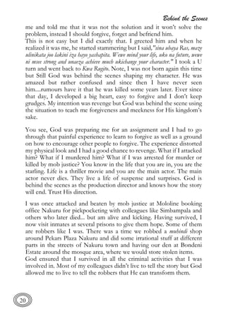 Behind the Scenes
20
me and told me that it was not the solution and it won’t solve the
problem, instead I should forgive, forget and befriend him.
This is not easy but I did exactly that. I greeted him and when he
realized it was me, he started stammering but I said,"sina ubaya Ras, maze
ulinikata joo lakini iza hayo yashapita. Wewe mind your life, uko na future, wewe
ni msee strong and unaeza achieve much ukichange your character." I took a U
turn and went back to Kwa Rugito. Note, I was not born again this time
but Still God was behind the scenes shaping my character. He was
amazed but rather confused and since then I have never seen
him....rumours have it that he was killed some years later. Ever since
that day, I developed a big heart, easy to forgive and I don’t keep
grudges. My intention was revenge but God was behind the scene using
the situation to teach me forgiveness and meekness for His kingdom’s
sake.
You see, God was preparing me for an assignment and I had to go
through that painful experience to learn to forgive as well as a ground
on how to encourage other people to forgive. The experience distorted
my physical look and I had a good chance to revenge. What if I attacked
him? What if I murdered him? What if I was arrested for murder or
killed by mob justice? You know in the life that you are in, you are the
starling. Life is a thriller movie and you are the main actor. The main
actor never dies. They live a life of suspense and surprises. God is
behind the scenes as the production director and knows how the story
will end. Trust His direction.
I was once attacked and beaten by mob justice at Mololine booking
office Nakuru for pickpocketing with colleagues like Simbampala and
others who later died... but am alive and kicking. Having survived, I
now visit inmates at several prisons to give them hope. Some of them
are robbers like I was. There was a time we robbed a muhindi shop
around Pekars Plaza Nakuru and did some irrational stuff at different
parts in the streets of Nakuru town and having our den at Bondeni
Estate around the mosque area, where we would store stolen items.
God ensured that I survived in all the criminal activities that I was
involved in. Most of my colleagues didn’t live to tell the story but God
allowed me to live to tell the robbers that He can transform them.
 