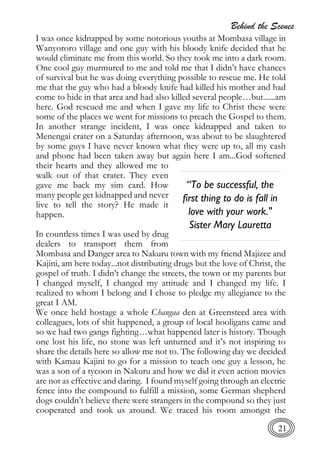 Behind the Scenes
21
I was once kidnapped by some notorious youths at Mombasa village in
Wanyororo village and one guy with his bloody knife decided that he
would eliminate me from this world. So they took me into a dark room.
One cool guy murmured to me and told me that I didn’t have chances
of survival but he was doing everything possible to rescue me. He told
me that the guy who had a bloody knife had killed his mother and had
come to hide in that area and had also killed several people…but......am
here. God rescued me and when I gave my life to Christ these were
some of the places we went for missions to preach the Gospel to them.
In another strange incident, I was once kidnapped and taken to
Menengai crater on a Saturday afternoon, was about to be slaughtered
by some guys I have never known what they were up to, all my cash
and phone had been taken away but again here I am...God softened
their hearts and they allowed me to
walk out of that crater. They even
gave me back my sim card. How
many people get kidnapped and never
live to tell the story? He made it
happen.
In countless times I was used by drug
dealers to transport them from
Mombasa and Danger area to Nakuru town with my friend Majizee and
Kajini, am here today...not distributing drugs but the love of Christ, the
gospel of truth. I didn’t change the streets, the town or my parents but
I changed myself, I changed my attitude and I changed my life. I
realized to whom I belong and I chose to pledge my allegiance to the
great I AM.
We once held hostage a whole Changaa den at Greensteed area with
colleagues, lots of shit happened, a group of local hooligans came and
so we had two gangs fighting…what happened later is history. Though
one lost his life, no stone was left unturned and it’s not inspiring to
share the details here so allow me not to. The following day we decided
with Kamau Kajini to go for a mission to teach one guy a lesson, he
was a son of a tycoon in Nakuru and how we did it even action movies
are not as effective and daring. I found myself going through an electric
fence into the compound to fulfill a mission, some German shepherd
dogs couldn’t believe there were strangers in the compound so they just
cooperated and took us around. We traced his room amongst the
“To be successful, the
first thing to do is fall in
love with your work."
Sister Mary Lauretta
 