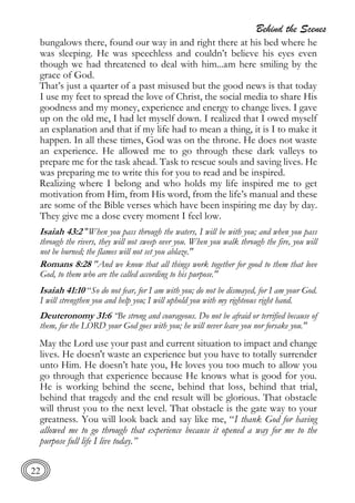 Behind the Scenes
22
bungalows there, found our way in and right there at his bed where he
was sleeping. He was speechless and couldn’t believe his eyes even
though we had threatened to deal with him...am here smiling by the
grace of God.
That’s just a quarter of a past misused but the good news is that today
I use my feet to spread the love of Christ, the social media to share His
goodness and my money, experience and energy to change lives. I gave
up on the old me, I had let myself down. I realized that I owed myself
an explanation and that if my life had to mean a thing, it is I to make it
happen. In all these times, God was on the throne. He does not waste
an experience. He allowed me to go through these dark valleys to
prepare me for the task ahead. Task to rescue souls and saving lives. He
was preparing me to write this for you to read and be inspired.
Realizing where I belong and who holds my life inspired me to get
motivation from Him, from His word, from the life’s manual and these
are some of the Bible verses which have been inspiring me day by day.
They give me a dose every moment I feel low.
Isaiah 43:2 "When you pass through the waters, I will be with you; and when you pass
through the rivers, they will not sweep over you. When you walk through the fire, you will
not be burned; the flames will not set you ablaze."
Romans 8:28 "And we know that all things work together for good to them that love
God, to them who are the called according to his purpose."
Isaiah 41:10 “So do not fear, for I am with you; do not be dismayed, for I am your God.
I will strengthen you and help you; I will uphold you with my righteous right hand.
Deuteronomy 31:6 “Be strong and courageous. Do not be afraid or terrified because of
them, for the LORD your God goes with you; he will never leave you nor forsake you."
May the Lord use your past and current situation to impact and change
lives. He doesn't waste an experience but you have to totally surrender
unto Him. He doesn’t hate you, He loves you too much to allow you
go through that experience because He knows what is good for you.
He is working behind the scene, behind that loss, behind that trial,
behind that tragedy and the end result will be glorious. That obstacle
will thrust you to the next level. That obstacle is the gate way to your
greatness. You will look back and say like me, “I thank God for having
allowed me to go through that experience because it opened a way for me to the
purpose full life I live today.”
 