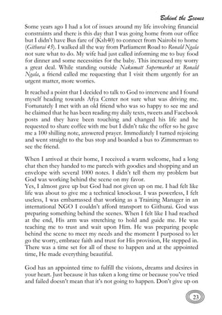 Behind the Scenes
23
Some years ago I had a lot of issues around my life involving financial
constraints and there is this day that I was going home from our office
but I didn’t have Bus fare of (Ksh40) to connect from Nairobi to home
(Githurai 45). I walked all the way from Parliament Road to Ronald Ngala
not sure what to do. My wife had just called informing me to buy food
for dinner and some necessities for the baby. This increased my worry
a great deal. While standing outside Nakumatt Supermarket at Ronald
Ngala, a friend called me requesting that I visit them urgently for an
urgent matter, more worries.
It reached a point that I decided to talk to God to intervene and I found
myself heading towards Afya Center not sure what was driving me.
Fortunately I met with an old friend who was so happy to see me and
he claimed that he has been reading my daily texts, tweets and Facebook
posts and they have been touching and changed his life and he
requested to share coffee with me but I didn’t take the offer so he gave
me a 100 shilling note, answered prayer. Immediately I turned rejoicing
and went straight to the bus stop and boarded a bus to Zimmerman to
see the friend.
When I arrived at their home, I received a warm welcome, had a long
chat then they handed to me parcels with goodies and shopping and an
envelope with several 1000 notes. I didn’t tell them my problem but
God was working behind the scene on my favor.
Yes, I almost gave up but God had not given up on me. I had felt like
life was about to give me a technical knockout. I was powerless, I felt
useless, I was embarrassed that working as a Training Manager in an
international NGO I couldn’t afford transport to Githurai. God was
preparing something behind the scenes. When I felt like I had reached
at the end, His arm was stretching to hold and guide me. He was
teaching me to trust and wait upon Him. He was preparing people
behind the scene to meet my needs and the moment I purposed to let
go the worry, embrace faith and trust for His provision, He stepped in.
There was a time set for all of these to happen and at the appointed
time, He made everything beautiful.
God has an appointed time to fulfill the visions, dreams and desires in
your heart. Just because it has taken a long time or because you’ve tried
and failed doesn’t mean that it’s not going to happen. Don’t give up on
 