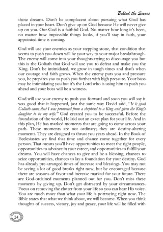 Behind the Scenes
24
those dreams. Don’t be complacent about pursuing what God has
placed in your heart. Don’t give up on God because He will never give
up on you. Our God is a faithful God. No matter how long it’s been,
no matter how impossible things looks, if you’ll stay in faith, your
appointed time is coming.
God will use your enemies as your stepping stone, that condition that
seems to push you down will be your way to your major breakthrough.
The enemy will come into your thoughts trying to discourage you but
this is the Goliath that God will use you to defeat and make you the
King. Don't be intimidated, we grow in tough times and that's when
our courage and faith grows. When the enemy puts you and pressure
you, he prepares you to push you further with high pressure. Your boss
may be intimidating you but it’s the Lord who is using him to push you
ahead and your boss will be a witness.
God will use your enemy to push you forward and soon you will say it
was good that it happened, just the same way David said, “It is good
Goliath came that I was promoted from a shepherd to a King and given the King's
daughter to be my wife." God created you to be successful. Before the
foundation of the world, He laid out an exact plan for your life. And in
this plan, He has marked moments that are going to come across your
path. These moments are not ordinary; they are destiny-altering
moments. They are designed to thrust you years ahead. In the Book of
Ecclesiastes we find that time and chance come together for every
person. That means you’ll have opportunities to meet the right people,
opportunities to advance in your career, and opportunities to fulfill your
dreams. You will have chances to give and be a blessing, chances to
seize opportunities, chances to lay a foundation for your destiny. God
has already pre-arranged times of increase and blessings. You may not
be seeing a lot of good breaks right now, but be encouraged because
there are seasons of favor and increase marked for your future. There
are God-ordained moments planned out for you. Don’t miss these
moments by giving up. Don’t get distracted by your circumstances.
Focus on removing the clutter from your life so you can hear His voice.
You are much more than what your life is portraying right now. The
Bible states that what we think about, we will become. When you think
thoughts of success, victory, joy and peace, your life will be filled with
 