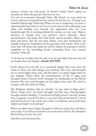 Behind the Scenes
25
success, victory, joy and peace. It doesn’t matter what’s going on
around you when the greater One lives in you.
You are an overcomer through Christ. My friend, set your mind on
victory and move forward into the victory He has for you. Change your
mindset! Dream big! Think big! What you see is temporary, we serve a
supernatural God, and you are not on your own, God is directing your
steps and leading you towards the appointed time for your
breakthrough. He is working behind the scenes on your case. Make a
decision to change how you perceive those obstacles, those
circumstances, that pain; that hurt break and be positive. Raise your
faith and know that all your past failure, your past frustrations are
actually laying the foundation of the greatness that awaits. That is the
story that will attract the media be will be written on journals, it will be
compiled on the bestselling books emanating from your current
situation. Step up!
As the heavens are higher than the earth, so are my ways higher than your ways and
my thoughts than your thoughts. (Isaiah 55:9 NIV).
God’s dream for your life is so extremely bigger than your own. He
wants to bless you and enlarge your territory. His ways and thoughts
are so much higher than ours, and His plan is so much bigger than we
can imagine. Don’t allow the circumstances of life to drag your
thoughts down. Choose God’s thoughts by meditating on His Word,
because His ways and thoughts are far higher than ours. We need to
connect with the mind of Christ.
The Scripture declares that we should, “set your mind on things above.”
Those “things above” are God’s thoughts and His ways. Having higher
thoughts means thinking, “I am blessed and highly favored. I am holy, am more
than a conqueror, I am the best there is, I am above only and not beneath. I am the
head and not the tail. I am a victor, not a victim. I am righteous, and my path shines
brighter and brighter to the full day!”
When you allow those higher thoughts to fill your mind, they will direct
your steps. You will see yourself as an overcomer and live the abundant
life God has in store for you!
And the Lord answered me;
 