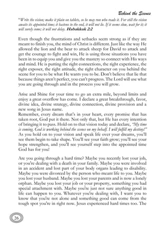 Behind the Scenes
26
“Write the vision; make it plain on tablets, so he may run who reads it. For still the vision
awaits its appointed time; it hastens to the end, it will not lie. If it seems slow, wait for it; it
will surely come; it will not delay. Habakkuk 2:2
Even though the frustrations and setbacks seem strong as if they are
meant to finish you, the mind of Christ is different. Just like the way He
allowed the lion and the bear to attack sheep for David to attack and
get the courage to fight and win, He is using those situations you have
been in to equip you and give you the mastery so connect with His ways
and mind. He is putting the right connections, the right experience, the
right exposer, the right attitude, the right character on you behind the
scene for you to be what He wants you to be. Don’t believe that lie that
because things aren’t perfect, you can’t progress. The Lord will use what
you are going through and in the process you will grow.
Arise and Shine for your time to go an extra mile, beyond limits and
enjoy a great overflow has come. I declare a great breakthrough, favor,
divine idea, divine strategy, divine connection, divine provision and a
new song in Jesus name.
Remember, every dream that’s in your heart, every promise that has
taken root, God put it there. Not only that, but He has every intention
of bringing it to pass. Hold on to that vision today and declare, “My time
is coming. God is working behind the scenes on my behalf. I will fulfill my destiny!”
As you hold on to your vision and speak life over your dreams, you’ll
see them begin to take shape. You’ll see your faith grow; you’ll see your
hope strengthen, and you’ll see yourself step into the appointed time
God has for you!
Are you going through a hard time? Maybe you recently lost your job,
or you're dealing with a death in your family. Maybe you were involved
in an accident and lost part of your body organs leading to disability.
Maybe you were divorced by the person who meant life to you. Maybe
you lost your husband. Maybe you lost your parents and is now a lonely
orphan. Maybe you lost your job or your property, something you had
special attachment with. Maybe you're just not sure anything good in
life can happen to you. Whatever you're dealing with, I want you to
know that you're not alone and something good can come from the
tough spot you're in right now. Jesus experienced hard times too. The
 