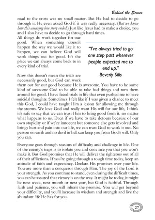 Behind the Scenes
27
road to the cross was no small matter. But He had to decide to go
through it. He even asked God if it was really necessary. (But we know
how this amazing love story ended.) Just like Jesus had to make a choice, you
and I also have to decide to go through hard times.
All things do work together for our
good. When something doesn't
happen the way we would like it to
happen, we can believe God will
work things out for good. It's the
place we can always come back to in
every kind of trial.
Now this doesn't mean the trials are
necessarily good, but God can work
them out for our good because He is awesome. You have to be some
kind of awesome God to be able to take bad things and turn them
around for good. I have faced trials in life that even pushed me to have
suicidal thoughts. Sometimes I felt like if I was given a chance to meet
this God, I could have taught Him a lesson for allowing me through
the storms. We love God and really want His will for our life, I think
it's safe to say that we can trust Him to bring good from it, no matter
what happens to us. Even if we have to take detours because of our
own stupidity or if we're innocent but someone else gets involved and
brings hurt and pain into our life, we can trust God to work it out. No
person on earth and no devil in hell can keep you from God's will. Only
you can.
Everyone goes through seasons of difficulty and challenge in life. One
of the enemy’s traps is to isolate you and convince you that you won’t
make it. But God promises that He will deliver the righteous out of all
of their afflictions. If you’re going through a tough time today, keep an
attitude of faith and expectancy. Declare His promises over your life.
You are more than a conqueror through Him. The joy of the Lord is
your strength. As you continue to stand, even during the difficult times,
you can be assured that victory is on the way. It might be today, it might
be next week, next month or next year, but God is faithful. Through
faith and patience, you will inherit the promise. You will get beyond
your difficulty, and you’ll increase in wisdom and strength and live the
abundant life He has for you.
“I've always tried to go
one step past wherever
people expected me to
end up."
Beverly Sills
 