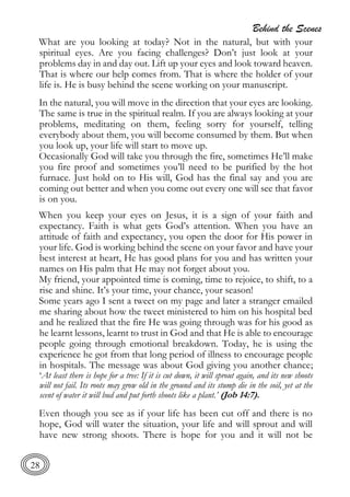 Behind the Scenes
28
What are you looking at today? Not in the natural, but with your
spiritual eyes. Are you facing challenges? Don’t just look at your
problems day in and day out. Lift up your eyes and look toward heaven.
That is where our help comes from. That is where the holder of your
life is. He is busy behind the scene working on your manuscript.
In the natural, you will move in the direction that your eyes are looking.
The same is true in the spiritual realm. If you are always looking at your
problems, meditating on them, feeling sorry for yourself, telling
everybody about them, you will become consumed by them. But when
you look up, your life will start to move up.
Occasionally God will take you through the fire, sometimes He’ll make
you fire proof and sometimes you’ll need to be purified by the hot
furnace. Just hold on to His will, God has the final say and you are
coming out better and when you come out every one will see that favor
is on you.
When you keep your eyes on Jesus, it is a sign of your faith and
expectancy. Faith is what gets God’s attention. When you have an
attitude of faith and expectancy, you open the door for His power in
your life. God is working behind the scene on your favor and have your
best interest at heart, He has good plans for you and has written your
names on His palm that He may not forget about you.
My friend, your appointed time is coming, time to rejoice, to shift, to a
rise and shine. It’s your time, your chance, your season!
Some years ago I sent a tweet on my page and later a stranger emailed
me sharing about how the tweet ministered to him on his hospital bed
and he realized that the fire He was going through was for his good as
he learnt lessons, learnt to trust in God and that He is able to encourage
people going through emotional breakdown. Today, he is using the
experience he got from that long period of illness to encourage people
in hospitals. The message was about God giving you another chance;
‘At least there is hope for a tree: If it is cut down, it will sprout again, and its new shoots
will not fail. Its roots may grow old in the ground and its stump die in the soil, yet at the
scent of water it will bud and put forth shoots like a plant.’ (Job 14:7).
Even though you see as if your life has been cut off and there is no
hope, God will water the situation, your life and will sprout and will
have new strong shoots. There is hope for you and it will not be
 