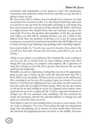 Behind the Scenes
30
restoration and redemption, you’re going to come into promotion,
restoration and vindication where God not only lifts you up, but He is
going to keep you up.
We must have faith to believe that we already have whatever it is that
we envision for ourselves in life. It is that kind of faith that will cause
you and me to rise up from the hard times and begin to call things that
have not yet come into existence as if they already did. Believe that there
is a higher power who already know that our outcome is going to be
successful. You have this promise that regardless of the fire, mountain
and valleys you will still be standing because you are a child of the
highest God. Face the problem. God want you to just be strong and
courageous, to position yourself and stand firm then He’ll fight for you
so keep moving, keep shinning, keep pushing until something happen.
Jesus said in John 15, “I am the vine; you are the branches. If you abide in Me,
you will bear much fruit and your fruit will remain...apart from me you can do
nothing.”
Abide in your maker, your deliverer. He is behind the scene working it
out for you. He is eternal God, an extra ordinary master who does
things His way giving you suspense and surprises. Be a spectator of
what He is doing on your life. He is good at that because He sees the
end from the beginning.
Probably you are in a tight place, feeling like you are at the appropriate
place to give up, to throw up the towel. Be still and know that He is
God. This is not your battle. All that you have to do is to be still because
He is working it out for you. He is going to give you victory if you just
believe it. He Has been fighting for me, even when my life seemed to
have hit a rock, He was right just there saying, “Relax my son, am in control,
be still and let me finish working on you for the assignment ahead requires serious
preparation for you to live a purpose full life.” God is using that mountain to
change you. He has anointed some hardships, He has anointed the
storm, the mountain, and the fire and that darkness to change you and
make you what He want you to be.
That failure is part of your training before you get to your season. You
are work in progress. You have been going through the preparation
stage. He was pruning you to ensure you bear much fruits. God sees
the end from the beginning but does not show us the middle. You have
 