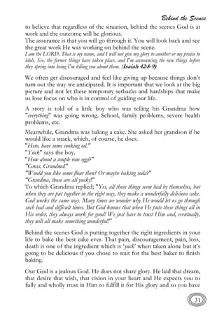 Behind the Scenes
31
to believe that regardless of the situation, behind the scenes God is at
work and the outcome will be glorious.
The assurance is that you will go through it. You will look back and see
the great work He was working on behind the scene.
I am the LORD. That is my name, and I will not give my glory to another or my praise to
idols. See, the former things have taken place, and I'm announcing the new things before
they spring into being I'm telling you about them. (Isaiah 42:8-9)
We often get discouraged and feel like giving up because things don’t
turn out the way we anticipated. It is important that we look at the big
picture and not let these temporary setbacks and hardships that make
us lose focus on who is in control of guiding our life.
A story is told of a little boy who was telling his Grandma how
"everything" was going wrong. School, family problems, severe health
problems, etc.
Meanwhile, Grandma was baking a cake. She asked her grandson if he
would like a snack, which, of course, he does.
"Here, have some cooking oil."
"Yuck" says the boy.
"How about a couple raw eggs?"
"Gross, Grandma!"
"Would you like some flour then? Or maybe baking soda?"
"Grandma, those are all yucky!"
To which Grandma replied; "Yes, all those things seem bad by themselves, but
when they are put together in the right way, they make a wonderfully delicious cake.
God works the same way. Many times we wonder why He would let us go through
such bad and difficult times. But God knows that when He puts these things all in
His order, they always work for good! We just have to trust Him and, eventually,
they will all make something wonderful!"
Behind the scenes God is putting together the right ingredients in your
life to bake the best cake ever. That pain, discouragement, pain, loss,
death is one of the ingredient which is ‘yuck’ when taken alone but it’s
going to be delicious if you chose to wait for the best baker to finish
baking.
Our God is a jealous God. He does not share glory. He laid that dream,
that desire that wish, that vision in your heart and He expects you to
fully and wholly trust in Him to fulfill it for His glory and so you have
 