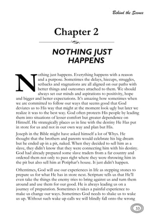 Behind the Scenes
33
Chapter 2
NOTHING JUST
HAPPENS
othing just happens. Everything happens with a reason
and a purpose. Sometimes the delays, hiccups, struggles,
setbacks and stagnations are all aligned on our paths with
better things and outcomes attached to them. We should
always set our minds and aspirations to positivity, hope
and bigger and better expectations. It’s amazing how sometimes when
we are committed to follow our ways that seems good that God
deviates us to His way that might at the moment look ugly but later we
realize it was to the best way. God often protects His people by leading
them into situations of lesser comfort but greater dependence on
Himself. He strategically places us in line with the destiny He Has put
in store for us and not in our own way and plan but His.
Joseph in the Bible might have asked himself a lot of Whys. He
thought that the brothers and parents would celebrate his big dream
but he ended up in a pit, naked. When they decided to sell him as a
slave, they didn’t know that they were connecting him with his destiny.
God had already prepared some slave traders from a far country and
ordered them not only to pass right where they were throwing him in
the pit but also sell him at Potiphar’s house. It just didn’t happen.
Oftentimes, God will use our experiences in life as stepping stones to
prepare us for what He has in store next. Scripture tells us that He’ll
even take the things the enemy tries to bring against us and turn them
around and use them for our good. He is always leading us on a
journey of preparation. Sometimes it takes a painful experience to
make us change our ways. Sometimes God needs to shake us to wake
us up. Without such wake up calls we will blindly fall onto the wrong
N
 