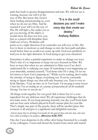 Behind the Scenes
34
path that leads to greater disappointment and ruin. We will not see it
coming, because our will is in the
way of His. But know this, God is
there leading and protecting us, even
when we do not see Him. And be
warned if your will is in the way of
His, He will light a fire under you to
get you moving. If He didn't, it
would show He does not love you.
Just as a parent will discipline their
child out of love. Problems will
point us in a right direction if we surrender our will over to His. His
love is there to motivate us and change us into the best path and plan,
much better than we could ever come up with. God uses problems to
lead you in the right direction. Is God trying to get your attention?
Sometimes it takes a painful experience to make us change our ways.
That’s why it’s so important to keep our eyes focused on Him. We
have to trust that when we are submitted to Him even if we don’t
understand He is ordering our steps. If something is not happening on
your timetable, remind yourself, “God knows what He is doing. He has my
best interest at heart. God is preparing me.” While you’re waiting, don’t make
the mistake of trying to figure everything out. If you’re constantly
trying to figure things out, that will only frustrate you. Turn it over to
God. Declare, “God, my times are in Your hands. I’m not going to worry because
I trust that You are leading me on a journey of preparation for all the wonderful
blessings You have in store for me.”
All things work together for our good. Salt is bitter but it’s a core
ingredient for any delicious meal. We all experience challenges that do
not make sense. If you keep pressing forward, one day you'll look back
and see how each setback played in God's master plan for your life.
That’s simply one part of the puzzle, there will be another piece that
connects it all and give it a significant and delightful outcome.
And we know that in all things God works for the good of those who love him, who have
been called according to his purpose. (Romans 8:28) NIV.
One day I was desperate in the office after being frustrated by a couple
of my colleagues. I went and closed the board room, knelt and started
“It is in the small
decisions you and I make
every day that create our
destiny."
Anthony Robbins
 