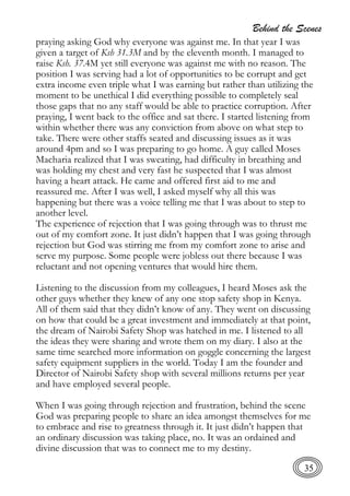 Behind the Scenes
35
praying asking God why everyone was against me. In that year I was
given a target of Ksh 31.3M and by the eleventh month. I managed to
raise Ksh. 37.4M yet still everyone was against me with no reason. The
position I was serving had a lot of opportunities to be corrupt and get
extra income even triple what I was earning but rather than utilizing the
moment to be unethical I did everything possible to completely seal
those gaps that no any staff would be able to practice corruption. After
praying, I went back to the office and sat there. I started listening from
within whether there was any conviction from above on what step to
take. There were other staffs seated and discussing issues as it was
around 4pm and so I was preparing to go home. A guy called Moses
Macharia realized that I was sweating, had difficulty in breathing and
was holding my chest and very fast he suspected that I was almost
having a heart attack. He came and offered first aid to me and
reassured me. After I was well, I asked myself why all this was
happening but there was a voice telling me that I was about to step to
another level.
The experience of rejection that I was going through was to thrust me
out of my comfort zone. It just didn’t happen that I was going through
rejection but God was stirring me from my comfort zone to arise and
serve my purpose. Some people were jobless out there because I was
reluctant and not opening ventures that would hire them.
Listening to the discussion from my colleagues, I heard Moses ask the
other guys whether they knew of any one stop safety shop in Kenya.
All of them said that they didn’t know of any. They went on discussing
on how that could be a great investment and immediately at that point,
the dream of Nairobi Safety Shop was hatched in me. I listened to all
the ideas they were sharing and wrote them on my diary. I also at the
same time searched more information on goggle concerning the largest
safety equipment suppliers in the world. Today I am the founder and
Director of Nairobi Safety shop with several millions returns per year
and have employed several people.
When I was going through rejection and frustration, behind the scene
God was preparing people to share an idea amongst themselves for me
to embrace and rise to greatness through it. It just didn’t happen that
an ordinary discussion was taking place, no. It was an ordained and
divine discussion that was to connect me to my destiny.
 
