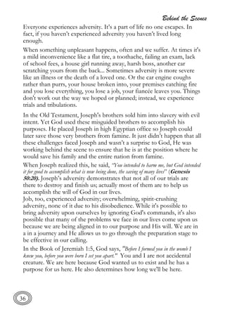 Behind the Scenes
36
Everyone experiences adversity. It’s a part of life no one escapes. In
fact, if you haven’t experienced adversity you haven’t lived long
enough.
When something unpleasant happens, often and we suffer. At times it's
a mild inconvenience like a flat tire, a toothache, failing an exam, lack
of school fees, a house girl running away, harsh boss, another car
scratching yours from the back... Sometimes adversity is more severe
like an illness or the death of a loved one. Or the car engine coughs
rather than purrs, your house broken into, your premises catching fire
and you lose everything, you lose a job, your fiancée leaves you. Things
don't work out the way we hoped or planned; instead, we experience
trials and tribulations.
In the Old Testament, Joseph's brothers sold him into slavery with evil
intent. Yet God used these misguided brothers to accomplish his
purposes. He placed Joseph in high Egyptian office so Joseph could
later save those very brothers from famine. It just didn’t happen that all
these challenges faced Joseph and wasn’t a surprise to God, He was
working behind the scene to ensure that he is at the position where he
would save his family and the entire nation from famine.
When Joseph realized this, he said, “You intended to harm me, but God intended
it for good to accomplish what is now being done, the saving of many lives” (Genesis
50:20). Joseph’s adversity demonstrates that not all of our trials are
there to destroy and finish us; actually most of them are to help us
accomplish the will of God in our lives.
Job, too, experienced adversity; overwhelming, spirit-crushing
adversity, none of it due to his disobedience. While it's possible to
bring adversity upon ourselves by ignoring God's commands, it's also
possible that many of the problems we face in our lives come upon us
because we are being aligned in to our purpose and His will. We are in
a in a journey and He allows us to go through the preparation stage to
be effective in our calling.
In the Book of Jeremiah 1:5, God says, "Before I formed you in the womb I
knew you, before you were born I set you apart." You and I are not accidental
creature. We are here because God wanted us to exist and he has a
purpose for us here. He also determines how long we'll be here.
 
