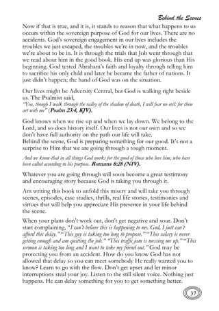 Behind the Scenes
37
Now if that is true, and it is, it stands to reason that what happens to us
occurs within the sovereign purpose of God for our lives. There are no
accidents. God's sovereign engagement in our lives includes the
troubles we just escaped, the troubles we're in now, and the troubles
we're about to be in. It is through the trials that Job went through that
we read about him in the good book. His end up was glorious than His
beginning. God tested Abraham’s faith and loyalty through telling him
to sacrifice his only child and later he became the father of nations. It
just didn’t happen; the hand of God was on the situation.
Our lives might be Adversity Central, but God is walking right beside
us. The Psalmist said,
“Yea, though I walk through the valley of the shadow of death, I will fear no evil: for thou
art with me” (Psalm 23:4, KJV).
God knows when we rise up and when we lay down. We belong to the
Lord, and so does history itself. Our lives is not our own and so we
don’t have full authority on the path our life will take.
Behind the scene, God is preparing something for our good. It’s not a
surprise to Him that we are going through a tough moment.
And we know that in all things God works for the good of those who love him, who have
been called according to his purpose. Romans 8:28 (NIV).
Whatever you are going through will soon become a great testimony
and encouraging story because God is taking you through it.
Am writing this book to unfold this misery and will take you through
scenes, episodes, case studies, thrills, real life stories, testimonies and
virtues that will help you appreciate His presence in your life behind
the scene.
When your plans don’t work out, don’t get negative and sour. Don’t
start complaining, “I can’t believe this is happening to me. God, I just can’t
afford this delay.” “This guy is taking too long to propose.” “This salary is never
getting enough and am quitting the job.” “This traffic jam is messing me up.” “This
sermon is taking too long and I want to take my friend out.” God may be
protecting you from an accident. How do you know God has not
allowed that delay so you can meet somebody He really wanted you to
know? Learn to go with the flow. Don’t get upset and let minor
interruptions steal your joy. Listen to the still silent voice. Nothing just
happens. He can delay something for you to get something better.
 