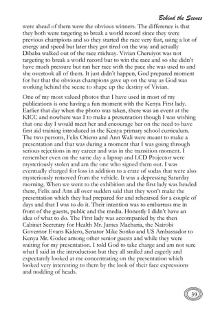 Behind the Scenes
39
were ahead of them were the obvious winners. The difference is that
they both were targeting to break a world record since they were
previous champions and so they started the race very fast, using a lot of
energy and speed but later they got tired on the way and actually
Dibaba walked out of the race midway. Vivian Cheruiyot was not
targeting to break a world record but to win the race and so she didn’t
have much pressure but ran her race with the pace she was used to and
she overtook all of them. It just didn’t happen, God prepared moment
for her that the obvious champions gave up on the way as God was
working behind the scene to shape up the destiny of Vivian.
One of my most valued photos that I have used in most of my
publications is one having a fun moment with the Kenya First lady.
Earlier that day when the photo was taken, there was an event at the
KICC and nowhere was I to make a presentation though I was wishing
that one day I would meet her and encourage her on the need to have
first aid training introduced in the Kenya primary school curriculum.
The two persons, Felix Otieno and Ann Wali were meant to make a
presentation and that was during a moment that I was going through
serious rejections in my career and was in the transition moment. I
remember even on the same day a laptop and LCD Projector were
mysteriously stolen and am the one who signed them out. I was
eventually charged for loss in addition to a crate of sodas that were also
mysteriously removed from the vehicle. It was a depressing Saturday
morning. When we went to the exhibition and the first lady was headed
there, Felix and Ann all over sudden said that they won’t make the
presentation which they had prepared for and rehearsed for a couple of
days and that I was to do it. Their intention was to embarrass me in
front of the guests, public and the media. Honestly I didn’t have an
idea of what to do. The First lady was accompanied by the then
Cabinet Secretary for Health Mr. James Macharia, the Nairobi
Governor Evans Kidero, Senator Mike Sonko and US Ambassador to
Kenya Mr. Godec among other senior guests and while they were
waiting for my presentation. I told God to take charge and am not sure
what I said in the introduction but they all smiled and eagerly and
expectantly looked at me concentrating on the presentation which
looked very interesting to them by the look of their face expressions
and nodding of heads.
 