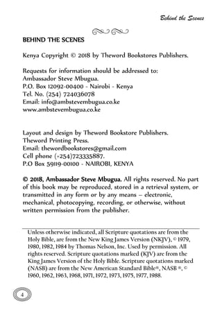 Behind the Scenes
4
BEHIND THE SCENES
Kenya Copyright © 2018 by Theword Bookstores Publishers.
Requests for information should be addressed to:
Ambassador Steve Mbugua.
P.O. Box 12092-00400 - Nairobi - Kenya
Tel. No. (254) 724036078
Email: info@ambstevembugua.co.ke
www.ambstevembugua.co.ke
Layout and design by Theword Bookstore Publishers.
Theword Printing Press.
Email: thewordbookstores@gmail.com
Cell phone (+254)723335887.
P.O Box 59119-00100 - NAIROBI, KENYA
© 2018, Ambassador Steve Mbugua. All rights reserved. No part
of this book may be reproduced, stored in a retrieval system, or
transmitted in any form or by any means – electronic,
mechanical, photocopying, recording, or otherwise, without
written permission from the publisher.
Unless otherwise indicated, all Scripture quotations are from the
Holy Bible, are from the New King James Version (NKJV), © 1979,
1980, 1982, 1984 by Thomas Nelson, Inc. Used by permission. All
rights reserved. Scripture quotations marked (KJV) are from the
King James Version of the Holy Bible. Scripture quotations marked
(NASB) are from the New American Standard Bible®, NASB ®, ©
1960, 1962, 1963, 1968, 1971, 1972, 1973, 1975, 1977, 1988.
 