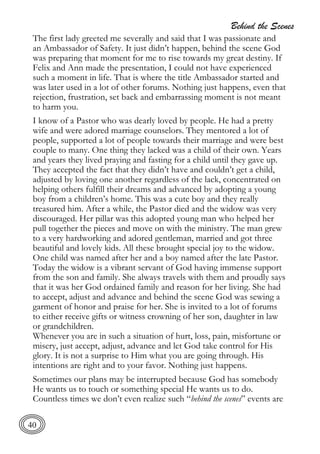 Behind the Scenes
40
The first lady greeted me severally and said that I was passionate and
an Ambassador of Safety. It just didn’t happen, behind the scene God
was preparing that moment for me to rise towards my great destiny. If
Felix and Ann made the presentation, I could not have experienced
such a moment in life. That is where the title Ambassador started and
was later used in a lot of other forums. Nothing just happens, even that
rejection, frustration, set back and embarrassing moment is not meant
to harm you.
I know of a Pastor who was dearly loved by people. He had a pretty
wife and were adored marriage counselors. They mentored a lot of
people, supported a lot of people towards their marriage and were best
couple to many. One thing they lacked was a child of their own. Years
and years they lived praying and fasting for a child until they gave up.
They accepted the fact that they didn’t have and couldn’t get a child,
adjusted by loving one another regardless of the lack, concentrated on
helping others fulfill their dreams and advanced by adopting a young
boy from a children’s home. This was a cute boy and they really
treasured him. After a while, the Pastor died and the widow was very
discouraged. Her pillar was this adopted young man who helped her
pull together the pieces and move on with the ministry. The man grew
to a very hardworking and adored gentleman, married and got three
beautiful and lovely kids. All these brought special joy to the widow.
One child was named after her and a boy named after the late Pastor.
Today the widow is a vibrant servant of God having immense support
from the son and family. She always travels with them and proudly says
that it was her God ordained family and reason for her living. She had
to accept, adjust and advance and behind the scene God was sewing a
garment of honor and praise for her. She is invited to a lot of forums
to either receive gifts or witness crowning of her son, daughter in law
or grandchildren.
Whenever you are in such a situation of hurt, loss, pain, misfortune or
misery, just accept, adjust, advance and let God take control for His
glory. It is not a surprise to Him what you are going through. His
intentions are right and to your favor. Nothing just happens.
Sometimes our plans may be interrupted because God has somebody
He wants us to touch or something special He wants us to do.
Countless times we don’t even realize such “behind the scenes” events are
 