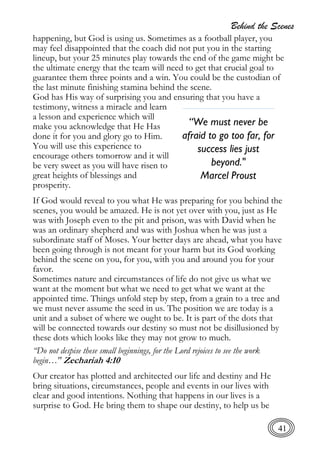 Behind the Scenes
41
happening, but God is using us. Sometimes as a football player, you
may feel disappointed that the coach did not put you in the starting
lineup, but your 25 minutes play towards the end of the game might be
the ultimate energy that the team will need to get that crucial goal to
guarantee them three points and a win. You could be the custodian of
the last minute finishing stamina behind the scene.
God has His way of surprising you and ensuring that you have a
testimony, witness a miracle and learn
a lesson and experience which will
make you acknowledge that He Has
done it for you and glory go to Him.
You will use this experience to
encourage others tomorrow and it will
be very sweet as you will have risen to
great heights of blessings and
prosperity.
If God would reveal to you what He was preparing for you behind the
scenes, you would be amazed. He is not yet over with you, just as He
was with Joseph even to the pit and prison, was with David when he
was an ordinary shepherd and was with Joshua when he was just a
subordinate staff of Moses. Your better days are ahead, what you have
been going through is not meant for your harm but its God working
behind the scene on you, for you, with you and around you for your
favor.
Sometimes nature and circumstances of life do not give us what we
want at the moment but what we need to get what we want at the
appointed time. Things unfold step by step, from a grain to a tree and
we must never assume the seed in us. The position we are today is a
unit and a subset of where we ought to be. It is part of the dots that
will be connected towards our destiny so must not be disillusioned by
these dots which looks like they may not grow to much.
“Do not despise these small beginnings, for the Lord rejoices to see the work
begin…" Zechariah 4:10
Our creator has plotted and architected our life and destiny and He
bring situations, circumstances, people and events in our lives with
clear and good intentions. Nothing that happens in our lives is a
surprise to God. He bring them to shape our destiny, to help us be
“We must never be
afraid to go too far, for
success lies just
beyond."
Marcel Proust
 