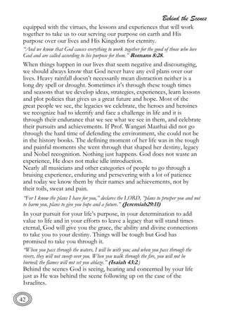Behind the Scenes
42
equipped with the virtues, the lessons and experiences that will work
together to take us to our serving our purpose on earth and His
purpose over our lives and His Kingdom for eternity.
“And we know that God causes everything to work together for the good of those who love
God and are called according to his purpose for them.” Romans 8:28.
When things happen in our lives that seem negative and discouraging,
we should always know that God never have any evil plans over our
lives. Heavy rainfall doesn’t necessarily mean distraction neither is a
long dry spell or drought. Sometimes it’s through these tough times
and seasons that we develop ideas, strategies, experiences, learn lessons
and plot policies that gives us a great future and hope. Most of the
great people we see, the legacies we celebrate, the heroes and heroines
we recognize had to identify and face a challenge in life and it is
through their endurance that we see what we see in them, and celebrate
their pursuits and achievements. If Prof. Wangari Maathai did not go
through the hard time of defending the environment, she could not be
in the history books. The defining moment of her life was in the tough
and painful moments she went through that shaped her destiny, legacy
and Nobel recognition. Nothing just happens. God does not waste an
experience, He does not make idle introduction.
Nearly all musicians and other categories of people to go through a
bruising experience, enduring and persevering with a lot of patience
and today we know them by their names and achievements, not by
their toils, sweat and pain.
“For I know the plans I have for you,” declares the LORD, “plans to prosper you and not
to harm you, plans to give you hope and a future.” (Jeremiah29:11)
In your pursuit for your life’s purpose, in your determination to add
value to life and in your efforts to leave a legacy that will stand times
eternal, God will give you the grace, the ability and divine connections
to take you to your destiny. Things will be tough but God has
promised to take you through it.
“When you pass through the waters, I will be with you; and when you pass through the
rivers, they will not sweep over you. When you walk through the fire, you will not be
burned; the flames will not set you ablaze.” (Isaiah 43:2.)
Behind the scenes God is seeing, hearing and concerned by your life
just as He was behind the scene following up on the case of the
Israelites.
 