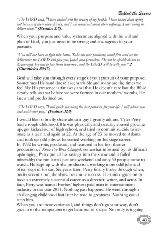 Behind the Scenes
43
“The LORD said, "I have indeed seen the misery of my people. I have heard them crying
out because of their slave drivers, and I am concerned about their suffering. I am coming to
deliver them.” (Exodus 3:7).
When your purpose and value systems are aligned with the will and
plan of God, you just need to be strong and courageous in your
pursuits.
“You will not have to fight this battle. Take up your positions; stand firm and see the
deliverance the LORD will give you, Judah and Jerusalem. Do not be afraid; do not be
discouraged. Go out to face them tomorrow, and the LORD will be with you.” 2
(Chronicles 20:17.)
God will take you through every stage of your pursuit of your purpose.
Sometimes His hand doesn’t seem visible and many are the times we
feel like His presence is far away and that He doesn’t care but the Bible
clearly tells us that before we were formed in our mothers’ wombs, He
knew and predestined us.
“The LORD says, "I will guide you along the best pathway for your life. I will advise you
and watch over you.” (Psalms 32:8)
I would like to briefly share about a guy I greatly admire. Tyler Perry
had a rough childhood. He was physically and sexually abused growing
up, got kicked out of high school, and tried to commit suicide twice-
once as a teen and again at 22. At the age of 23 he moved to Atlanta
and took up odd jobs as he started working on his stage career.
In 1992 he wrote, produced, and featured in his first theater
production, I Know I’ve Been Changed, somewhat informed by his difficult
upbringing. Perry put all his savings into the show and it failed
miserably; the run lasted just one weekend and only 30 people came to
watch. He kept up with the production, working more odd jobs and
often slept in his car. Six years later, Perry finally broke through when,
on its seventh run, the show became a success. He’s since gone on to
have an extremely successful career as a director, writer, and actor. In
fact, Perry was named Forbes’ highest paid man in entertainment
industry in the year 2011. Nothing just happens. He went through a
challenging childhood but later he rose to greatness. Nothing could
stop him.
When you are inconvenienced, and things don’t go your way, don’t
give in to the temptation to get bent out of shape. Not only is it going
 