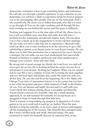 Behind the Scenes
46
destruction, sometimes a loss to get something better, and sometimes
He will take you through a painful experience to put a ministry in you.
Sometimes you will lose a child or experience death for God to prepare
you to be encouraging other people who are on the same path. Don’t
ask yourself why He chose you to follow that path, who did you want
to go through it? You are the right candidate and all through He has
been working on you behind the scenes and His grace is sufficient.
Nothing just happens! It is at the time plan of God. He allows you to
lose a job to establish your own firm and entity that will solve a
problem for the community around and employ many. He can allow
you to face a break up in the engagement to avoid a broken marriage.
He can make you miss a boda boda ride to experience a Mercedes ride.
God can allow you to miss enrolment in to the university to get a full
scholarship to pursue your dream career in your dream country. He can
allow you to miss that promotion into a supervisor for you to become
a manager. He can make you not excel academically but successfully
flourish in business to employ professors and other intellectuals to
manage your ventures. Trust and obey Him.
Be strong and of good courage my friend, the Lord loves you and will
never give up on you. He is working behind the scenes in your favor
and greater is your destiny. Nothing just happens. What you see around
and in your life is not a surprise to God. He is joining the dots together
and you will look back and declare that surely His hand was with you
all this time. He sees the end from the beginning. He is the Alpha and
Omega. Your time of uncommon harvest is at the corner but you have
to be a little bit patient and have a little moment of faith as He finalize
on you. You are blessed and highly favored and it is well with you.
I can’t finish this without sharing about a caterpillar and butterfly.
A man found a cocoon of a butterfly. One day a small opening
appeared, he sat and watched the butterfly for several hours as it
struggled to force its body through that little hole.
Then it seemed to stop making any progress. It appeared as if it had
gotten as far as it could and it could go no farther. Then the man
decided to help the butterfly, so he took a pair of scissors and snipped
off the remaining bit of the cocoon. The butterfly then emerged easily.
But it had a swollen body and small, shriveled wings. The man
continued to watch the butterfly because he expected that, at any
 