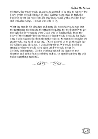 Behind the Scenes
47
moment, the wings would enlarge and expand to be able to support the
body, which would contract in time. Neither happened. In fact, the
butterfly spent the rest of its life crawling around with a swollen body
and shriveled wings. It never was able to fly.
What the man in his kindness and haste did not understand was that
the restricting cocoon and the struggle required for the butterfly to get
through the tiny opening were God’s way of forcing fluid from the
body of the butterfly into its wings so that it would be ready for flight
once it achieved its freedom from the cocoon. Sometimes struggles are
exactly what we need in our life. If God allowed us to go through our
life without any obstacles, it would cripple us. We would not be as
strong as what we could have been. And we could never fly.
Nothing just happens. God is working behind the scene on that
situation and at the fullness of time and in His appointed time He will
make everything beautiful.
 