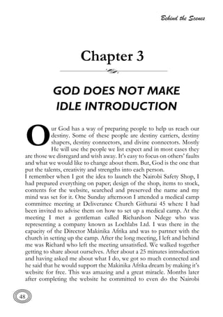 Behind the Scenes
48
Chapter 3
GOD DOES NOT MAKE
IDLE INTRODUCTION
ur God has a way of preparing people to help us reach our
destiny. Some of these people are destiny carriers, destiny
shapers, destiny connectors, and divine connectors. Mostly
He will use the people we list expect and in most cases they
are those we disregard and wish away. It’s easy to focus on others’ faults
and what we would like to change about them. But, God is the one that
put the talents, creativity and strengths into each person.
I remember when I got the idea to launch the Nairobi Safety Shop, I
had prepared everything on paper; design of the shop, items to stock,
contents for the website, searched and preserved the name and my
mind was set for it. One Sunday afternoon I attended a medical camp
committee meeting at Deliverance Church Githurai 45 where I had
been invited to advise them on how to set up a medical camp. At the
meeting I met a gentleman called Richardson Ndege who was
representing a company known as Lochlabs Ltd. I was there in the
capacity of the Director Makinika Afrika and was to partner with the
church in setting up the camp. After the long meeting, I left and behind
me was Richard who left the meeting unsatisfied. We walked together
getting to share about ourselves. After about a 25 minutes introduction
and having asked me about what I do, we got so much connected and
he said that he would support the Makinika Afrika dream by making it’s
website for free. This was amazing and a great miracle. Months later
after completing the website he committed to even do the Nairobi
O
 
