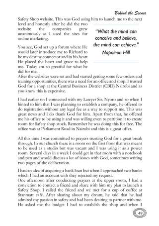 Behind the Scenes
49
Safety Shop website. This was God using him to launch me to the next
level and honestly after he did the two
website the companies grew
unanimously as I used the sites for
online marketing.
You see, God set up a forum where He
would later introduce me to Richard to
be my destiny connector and in his heart
He placed the heart and grace to help
me. Today am so greatful for what he
did for me.
After the websites were set and had started getting some few orders and
training opportunities, there was a need for an office and shop. I trusted
God for a shop at the Central Business District (CBD) Nairobi and as
you know this is expensive.
I had earlier on I connected with my Lawyer Sir. Nyoro and so when I
hinted to him that I was planning to establish a company, he offered to
do registration without any legal fee as a way to support me. This was
great news and I do thank God for him. Apart from that, he offered
me his office to be using it and was willing even to partition it to create
room for Safety shop stock. Remember he was doing this for free. The
office was at Parliament Road in Nairobi and this is a great offer.
All this time I was committed to prayers trusting God for a great break
through. In our church there is a room on the first floor that was meant
to be used as a studio but was vacant and I was using it as a power
room. Several days in a week I could get in that room with a notebook
and pen and would discuss a lot of issues with God, sometimes writing
two pages of the deliberation.
I had an idea of acquiring a bank loan but when I approached two banks
which I had an account with they rejected my request.
One afternoon after conducting prayers at the upper room, I had a
conviction to contact a friend and share with him my plan to launch a
Safety Shop. I called the friend and we met for a cup of coffee at
Stanmatt café. After sharing about my dream, he said that he had
admired my passion in safety and had been desiring to partner with me.
He asked me the budget I had to establish the shop and when I
“What the mind can
conceive and believe,
the mind can achieve."
Napoleon Hill
 