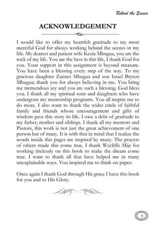 Behind the Scenes
5
ACKNOWLEDGEMENT
I would like to offer my heartfelt gratitude to my most
merciful God for always working behind the scenes in my
life. My dearest and patient wife Kezia Mbugua, you are the
rock of my life. You are the best in this life, I thank God for
you. Your support in this assignment is beyond measure.
You have been a blessing every step of the way. To my
gracious daughter Zannet Mbugua and son Israel Bryton
Mbugua; thank you for always believing in me. You bring
me tremendous joy and you are such a blessing. God bless
you. I thank all my spiritual sons and daughters who have
undergone my mentorship programs. You all inspire me to
do more. I also want to thank the wider circle of faithful
family and friends whose encouragement and gifts of
wisdom gave this story its life. I owe a debt of gratitude to
my father, mother and siblings. I thank all my mentors and
Pastors, this work is not just the great achievement of one
person but of many. It is with that in mind that I realize the
words inside this pages are inspired by many. The prayers
of others made this come true. I thank Wycliffe Mije for
working tirelessly on this book to make the dream come
true. I want to thank all that have helped me in many
unexplainable ways. You inspired me to think on paper.
Once again I thank God through His grace I have this book
for you and to His Glory.
 