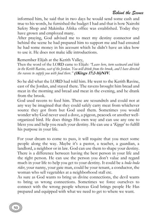 Behind the Scenes
50
informed him, he said that in two days he would send some cash and
true to his words, he furnished the budget I had and that is how Nairobi
Safety Shop and Makinika Afrika office was established. Today they
have grown and employed many.
After praying, God advised me to meet my destiny connector and
behind the scene he had prepared him to support me and had ensured
he had some money in his account which he didn’t have an idea how
to use it. He does not make idle introductions.
Remember Elijah at the Kerith Valley,
Then the word of the LORD came to Elijah: “Leave here, turn eastward and hide
in the Kerith Ravine, east of the Jordan. You will drink from the brook, and I have directed
the ravens to supply you with food there.” (1Kings 17:2-16)NIV.
So he did what the LORD had told him. He went to the Kerith Ravine,
east of the Jordan, and stayed there. The ravens brought him bread and
meat in the morning and bread and meat in the evening, and he drank
from the brook.
God used ravens to feed him. These are scoundrels and could not at
any way be imagined that they could safely carry meat from whichever
source they got from but God used them. Sometimes you would
wonder why God never used a dove, a pigeon, peacock or another well-
organized bird. He does things His own way and can use any one to
bless you and help you reach your destiny. He can use a ‘Kigogo’ to fulfill
his purpose in your life.
For your dream to come to pass, it will require that you meet some
people along the way. Maybe it’s a pastor, a teacher, a guardian, a
landlord, a neighbor or in law. God can use them to shape your destiny.
There is a difference between having the best person in your life and
the right person. He can use the person you don’t value and regard
much in your life to help you get to your destiny. It could be a boda boda
rider, your nanny, your gate man, could be your tenant, a conductor, the
woman who sell vegetables at a neighborhood stall etc.
As sure as God wants to bring us divine connections, the devil wants
to bring us wrong connections. Sometimes we force ourselves to
connect with the wrong people whereas God brings people He Has
prepared and equipped with what we need to get to where we want.
 