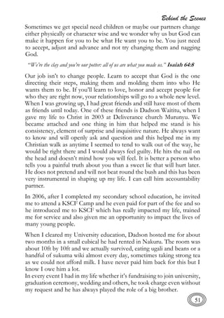 Behind the Scenes
51
Sometimes we get special need children or maybe our partners change
either physically or character wise and we wonder why us but God can
make it happen for you to be what He want you to be. You just need
to accept, adjust and advance and not try changing them and nagging
God.
“We’re the clay and you’re our potter: all of us are what you made us.” Isaiah 64:8
Our job isn’t to change people. Learn to accept that God is the one
directing their steps, making them and molding them into who He
wants them to be. If you’ll learn to love, honor and accept people for
who they are right now, your relationships will go to a whole new level.
When I was growing up, I had great friends and still have most of them
as friends until today. One of these friends is Dadson Waititu, when I
gave my life to Christ in 2003 at Deliverance church Murunyu. We
became attached and one thing in him that helped me stand is his
consistency, element of surprise and inquisitive nature. He always want
to know and will openly ask and question and this helped me in my
Christian walk as anytime I seemed to tend to walk out of the way, he
would be right there and I would always feel guilty. He hits the nail on
the head and doesn’t mind how you will feel. It is better a person who
tells you a painful truth about you than a sweet lie that will hurt later.
He does not pretend and will not beat round the bush and this has been
very instrumental in shaping up my life. I can call him accountability
partner.
In 2006, after I completed my secondary school education, he invited
me to attend a KSCF Camp and he even paid for part of the fee and so
he introduced me to KSCF which has really impacted my life, trained
me for service and also given me an opportunity to impact the lives of
many young people.
When I cleared my University education, Dadson hosted me for about
two months in a small cubical he had rented in Nakuru. The room was
about 10ft by 10ft and we actually survived, eating ugali and beans or a
handful of sukuma wiki almost every day, sometimes taking strong tea
as we could not afford milk. I have never paid him back for this but I
know I owe him a lot.
In every event I had in my life whether it’s fundraising to join university,
graduation ceremony, wedding and others, he took charge even without
my request and he has always played the role of a big brother.
 