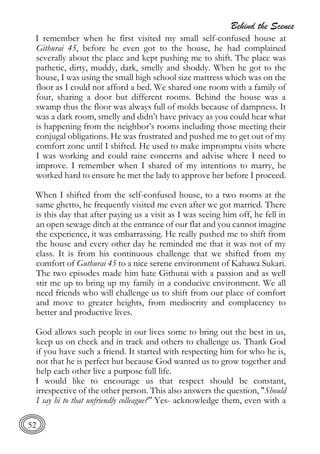 Behind the Scenes
52
I remember when he first visited my small self-confused house at
Githurai 45, before he even got to the house, he had complained
severally about the place and kept pushing me to shift. The place was
pathetic, dirty, muddy, dark, smelly and shoddy. When he got to the
house, I was using the small high school size mattress which was on the
floor as I could not afford a bed. We shared one room with a family of
four, sharing a door but different rooms. Behind the house was a
swamp thus the floor was always full of molds because of dampness. It
was a dark room, smelly and didn’t have privacy as you could hear what
is happening from the neighbor’s rooms including those meeting their
conjugal obligations. He was frustrated and pushed me to get out of my
comfort zone until I shifted. He used to make impromptu visits where
I was working and could raise concerns and advise where I need to
improve. I remember when I shared of my intentions to marry, he
worked hard to ensure he met the lady to approve her before I proceed.
When I shifted from the self-confused house, to a two rooms at the
same ghetto, he frequently visited me even after we got married. There
is this day that after paying us a visit as I was seeing him off, he fell in
an open sewage ditch at the entrance of our flat and you cannot imagine
the experience, it was embarrassing. He really pushed me to shift from
the house and every other day he reminded me that it was not of my
class. It is from his continuous challenge that we shifted from my
comfort of Guthurai 45 to a nice serene environment of Kahawa Sukari.
The two episodes made him hate Githurai with a passion and as well
stir me up to bring up my family in a conducive environment. We all
need friends who will challenge us to shift from our place of comfort
and move to greater heights, from mediocrity and complacency to
better and productive lives.
God allows such people in our lives some to bring out the best in us,
keep us on check and in track and others to challenge us. Thank God
if you have such a friend. It started with respecting him for who he is,
not that he is perfect but because God wanted us to grow together and
help each other live a purpose full life.
I would like to encourage us that respect should be constant,
irrespective of the other person. This also answers the question, "Should
I say hi to that unfriendly colleague?" Yes- acknowledge them, even with a
 