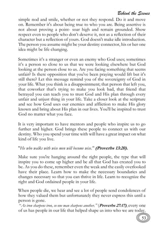 Behind the Scenes
53
simple nod and smile, whether or not they respond. Do it and move
on. Remember it's about being true to who you are. Being assertive is
not about proving a point- soar high and remain grounded. Show
respect even to people who don’t deserve it, not as a reflection of their
character but a reflection of yours. God doesn't make idle introduction.
The person you assume might be your destiny connector, his or her one
idea might be life changing.
Sometimes it’s a stranger or even an enemy who God uses; sometimes
it’s a person so close to us that we were looking elsewhere but God
looking at the person close to us. Are you facing something that seems
unfair? Is there opposition that you've been praying would lift but it's
still there? Let this message remind you of the sovereignty of God in
your life. What you think is a disappointment; that person that left you,
that coworker that's trying to make you look bad, that friend that
betrayed you can teach you to trust God and His plan through every
unfair and unjust thing in your life. Take a closer look at the scripture
and see how God uses our enemies and affliction to make His glory
known and bring about His plan in our lives. You'll be inspired to trust
God no matter what you face.
It is very important to have mentors and people who inspire us to go
further and higher. God brings these people to connect us with our
destiny. Who you spend your time with will have a great impact on what
kind of life you live.
"He who walks with wise men will become wise." (Proverbs 13:20).
Make sure you're hanging around the right people, the type that will
inspire you to come up higher and be all that God has created you to
be. As you do these, remember even the weak and the easily overlooked
have their place. Learn how to make the necessary boundaries and
changes necessary so that you can thrive in life. Learn to recognize the
right and God ordained people in your life.
When people die, we hear and see a lot of people send condolences of
how they valued them but unfortunately they never express this until a
person is gone.
“As iron sharpens iron, so one man sharpens another.” (Proverbs 27:17), every one
of us has people in our life that helped shape us into who we are today.
 