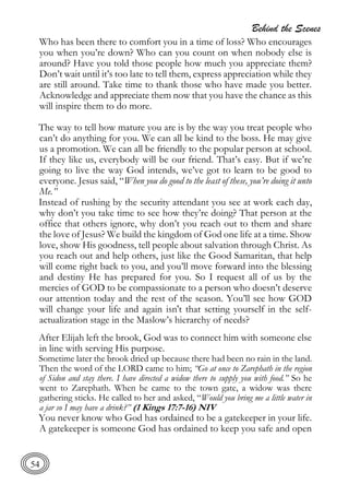 Behind the Scenes
54
Who has been there to comfort you in a time of loss? Who encourages
you when you’re down? Who can you count on when nobody else is
around? Have you told those people how much you appreciate them?
Don’t wait until it’s too late to tell them, express appreciation while they
are still around. Take time to thank those who have made you better.
Acknowledge and appreciate them now that you have the chance as this
will inspire them to do more.
The way to tell how mature you are is by the way you treat people who
can’t do anything for you. We can all be kind to the boss. He may give
us a promotion. We can all be friendly to the popular person at school.
If they like us, everybody will be our friend. That’s easy. But if we’re
going to live the way God intends, we’ve got to learn to be good to
everyone. Jesus said, “When you do good to the least of these, you’re doing it unto
Me.”
Instead of rushing by the security attendant you see at work each day,
why don’t you take time to see how they’re doing? That person at the
office that others ignore, why don’t you reach out to them and share
the love of Jesus? We build the kingdom of God one life at a time. Show
love, show His goodness, tell people about salvation through Christ. As
you reach out and help others, just like the Good Samaritan, that help
will come right back to you, and you’ll move forward into the blessing
and destiny He has prepared for you. So I request all of us by the
mercies of GOD to be compassionate to a person who doesn’t deserve
our attention today and the rest of the season. You’ll see how GOD
will change your life and again isn't that setting yourself in the self-
actualization stage in the Maslow’s hierarchy of needs?
After Elijah left the brook, God was to connect him with someone else
in line with serving His purpose.
Sometime later the brook dried up because there had been no rain in the land.
Then the word of the LORD came to him; “Go at once to Zarephath in the region
of Sidon and stay there. I have directed a widow there to supply you with food.” So he
went to Zarephath. When he came to the town gate, a widow was there
gathering sticks. He called to her and asked, “Would you bring me a little water in
a jar so I may have a drink?” (1 Kings 17:7-16) NIV
You never know who God has ordained to be a gatekeeper in your life.
A gatekeeper is someone God has ordained to keep you safe and open
 
