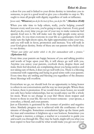 Behind the Scenes
55
a door for you and is linked to your divine destiny to introduce you to
someone, to put in a good word or give you a shoulder to step to. We
ought to treat all people with dignity regardless of rank or influence.
Jesus said, “Whatever you do for the least of these, you do for Me." (Matthew 25:40)
When you take time to help others, really, you're helping yourself
because every seed you sow, you're going to reap a harvest. Every good
deed you do, every time you go out of your way to make someone feel
special, God sees it. He will make sure the right people come across
your path. As you treat everyone in your life as a gatekeeper, God will
make sure the right doors open, the right opportunities come your way,
and you will walk in favor, promotion and increase. You will walk in
your God-given destiny. Some of these are our parents who hold a key
to our destiny.
“'Honor your father and mother which is the first commandment with a promise.”
(Ephesians 6:2).
Every time your parents are happy because of you and talking positive
and words of hope upon your life, it will always go well with you.
Anytime you annoy your parents, overlook them, despise them and
make them feel deserted, are complaining about you being careless and
not taking care of them, it does not go well with you. There is a blessing
connected with supporting and being in good terms with your parents.
Every time they are smiling and blessing you regardless of the distance
those blessings will overflow.
Everywhere we go, we should look for an opportunity to bring honor
to others in our conversations and the way we treat people. Where there
is honor, there is promotion. If we would show more honor, we would
not only have better relationships, but we would enjoy our life a whole
lot more. Want to see change in your life? Show more respect and
honor to those in your life. Set out to honor someone - your spouse, a
coworker, a friend, and your parents.
Just as Electricity is generated by the contact of positive and negative
wires. Similarly progress too is achieved with the confluence of two
streams of thoughts. Sometimes consultation lights up the future path
for man and sometimes it brightens up a vast horizon. Sometimes you
will require a mentor, a critique, a teacher or a counselor to guide you
and coach you through life. They may be harsh, might tell you what you
least expect to hear but could be what would make you get out of your
 