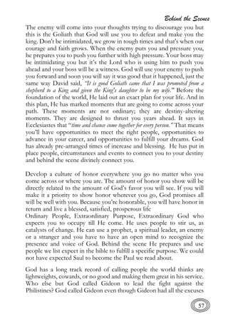 Behind the Scenes
57
The enemy will come into your thoughts trying to discourage you but
this is the Goliath that God will use you to defeat and make you the
king. Don't be intimidated, we grow in tough times and that's when our
courage and faith grows. When the enemy puts you and pressure you,
he prepares you to push you further with high pressure. Your boss may
be intimidating you but it’s the Lord who is using him to push you
ahead and your boss will be a witness. God will use your enemy to push
you forward and soon you will say it was good that it happened, just the
same way David said, “It is good Goliath came that I was promoted from a
shepherd to a King and given the King's daughter to be my wife." Before the
foundation of the world, He laid out an exact plan for your life. And in
this plan, He has marked moments that are going to come across your
path. These moments are not ordinary; they are destiny-altering
moments. They are designed to thrust you years ahead. It says in
Ecclesiastes that “time and chance come together for every person.” That means
you’ll have opportunities to meet the right people, opportunities to
advance in your career, and opportunities to fulfill your dreams. God
has already pre-arranged times of increase and blessing. He has put in
place people, circumstances and events to connect you to your destiny
and behind the scene divinely connect you.
Develop a culture of honor everywhere you go no matter who you
come across or where you are. The amount of honor you show will be
directly related to the amount of God’s favor you will see. If you will
make it a priority to show honor wherever you go, God promises all
will be well with you. Because you’re honorable, you will have honor in
return and live a blessed, satisfied, prosperous life
Ordinary People, Extraordinary Purpose, Extraordinary God who
expects you to occupy till He come. He uses people to stir us, as
catalysts of change. He can use a prophet, a spiritual leader, an enemy
or a stranger and you have to have an open mind to recognize the
presence and voice of God. Behind the scene He prepares and use
people we list expect in the bible to fulfill a specific purpose. We could
not have expected Saul to become the Paul we read about.
God has a long track record of calling people the world thinks are
lightweights, cowards, or no good and making them great in his service.
Who else but God called Gideon to lead the fight against the
Philistines? God called Gideon even though Gideon had all the excuses
 