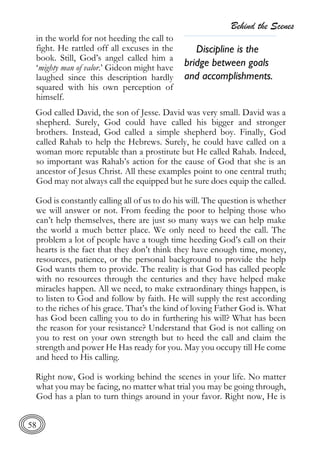 Behind the Scenes
58
in the world for not heeding the call to
fight. He rattled off all excuses in the
book. Still, God’s angel called him a
‘mighty man of valor.’ Gideon might have
laughed since this description hardly
squared with his own perception of
himself.
God called David, the son of Jesse. David was very small. David was a
shepherd. Surely, God could have called his bigger and stronger
brothers. Instead, God called a simple shepherd boy. Finally, God
called Rahab to help the Hebrews. Surely, he could have called on a
woman more reputable than a prostitute but He called Rahab. Indeed,
so important was Rahab’s action for the cause of God that she is an
ancestor of Jesus Christ. All these examples point to one central truth;
God may not always call the equipped but he sure does equip the called.
God is constantly calling all of us to do his will. The question is whether
we will answer or not. From feeding the poor to helping those who
can’t help themselves, there are just so many ways we can help make
the world a much better place. We only need to heed the call. The
problem a lot of people have a tough time heeding God’s call on their
hearts is the fact that they don’t think they have enough time, money,
resources, patience, or the personal background to provide the help
God wants them to provide. The reality is that God has called people
with no resources through the centuries and they have helped make
miracles happen. All we need, to make extraordinary things happen, is
to listen to God and follow by faith. He will supply the rest according
to the riches of his grace. That’s the kind of loving Father God is. What
has God been calling you to do in furthering his will? What has been
the reason for your resistance? Understand that God is not calling on
you to rest on your own strength but to heed the call and claim the
strength and power He Has ready for you. May you occupy till He come
and heed to His calling.
Right now, God is working behind the scenes in your life. No matter
what you may be facing, no matter what trial you may be going through,
God has a plan to turn things around in your favor. Right now, He is
Discipline is the
bridge between goals
and accomplishments.
 