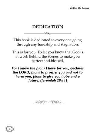 Behind the Scenes
6
DEDICATION
This book is dedicated to every one going
through any hardship and stagnation.
This is for you. To let you know that God is
at work Behind the Scenes to make you
perfect and blessed.
For I know the plans I have for you, declares
the LORD, plans to prosper you and not to
harm you, plans to give you hope and a
future. (Jeremiah 29:11)
 
