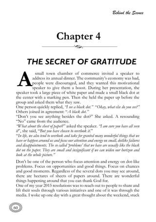 Behind the Scenes
60
Chapter 4
THE SECRET OF GRATITUDE
small town chamber of commerce invited a speaker to
address its annual dinner. The community’s economy was bad,
people were discouraged, and they wanted this motivational
speaker to give them a boost. During her presentation, the
speaker took a large piece of white paper and made a small black dot at
the center with a marking pen. Then she held the paper up before the
group and asked them what they saw.
One person quickly replied, “I see a black dot.” “Okay, what else do you see?”
Others joined in agreement: “A black dot.”
“Don’t you see anything besides the dot?” She asked. A resounding
“No” came from the audience.
“What about the sheet of paper?” asked the speaker. “I am sure you have all seen
it”, she said, “But you have chosen to overlook it.”
“In life, we also tend to overlook and take for granted many wonderful things that we
have or happen around us and focus our attention and energy on small, dotlike failures
and disappointments. The so called ‘problems’ that we have are usually like the black
dot on the paper. They are small and insignificant if we can widen our horizon and
look at the whole picture.”
Don’t be one of the person who focus attention and energy on dot-like
problems. Focus on opportunities and good things. Focus on chances
and good moments. Regardless of the several dots you may see around,
there are hectares of sheets of papers around. There are wonderful
things happening around that you can thank God for.
One of my year 2015 resolutions was to reach out to people to share and
lift their souls through various initiatives and one of it was through the
media. I woke up one day with a great thought about the weekend, stuck
A
 