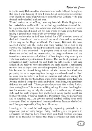 Behind the Scenes
61
in traffic along Thika road for about one hour and a half and throughout
this time I was thinking of how I could be an inspiration to someone,
even specific to some men who meet somewhere at Githurai 44 to play
football and volleyball at chiefs area.
When I arrived at our offices, I met my boss Mr. Davis Mogaka who
had parked there and he called me, we had a general discussion and then
he requested me to take him somewhere and without hesitation I went
to the office, signed in and left not sure where we were going but were
having a general man to man talk-developmental issues.
The guy told me that he had been invited for a TV interview in one of
the local channels and that he wanted me to take him and so we drove
all the way to the Hope worldwide TV Center, Kilimani. We were
received warmly and the studio was ready waiting for us but to my
surprise my friend told me that I would be the one to be interviewed and
off he left- I was surprised. The program went on well and from the
discussion we had and my presentation, the program director and the
interviewer were so amazed, claimed of how inspired they were by the
volunteer and compassion issues I shared. The words of gratitude and
appreciation really inspired me and built my self-esteem. I felt very
refreshed and ready to move mountains and scale heights. That became
my first time to appear on a television program. My boss tricked me and
left because he feared being infront of the camera but God was
preparing me to be impacting lives through several media and so I had
to learn how to behave in front of cameras and behave during TV
interviews. On my way back, there was a minor accident along Kenyatta
Avenue and so I stopped to assist and when I was living, one gentleman
followed me and said, ”Thank you for what you have done to them, I wish I
knew a bit of first aid.” As we were walking talking, I kept on thanking him
too for volunteering to help the casualty even without any lifesaving
skills and this really inspired him and he kept saying that he would like
to study the skill. When we reached at Parliament road, we parted ways
and he surprised me…..he gave me several hundred shilling notes and I
assure you I had an urgent need that needed some finances which God
used that guy to provide, Glory be to His name.
Learning to be thankful and regularly expressing gratitude is an
important part of being happy. Being thankful gives the power to
appreciate for what we have. Even when you don’t feel like you have
much to be thankful for, realize that there’s someone out there in this
 
