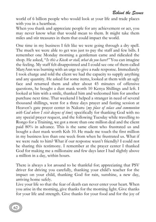 Behind the Scenes
62
world of 6 billion people who would look at your life and trade places
with you in a heartbeat.
When you thank and appreciate people for any achievement or act, you
may never know what that would mean to them. It might take them
miles and stir treasures in them that could impact the world.
One time in my business I felt like we were going through a dry spell.
The much we were able to get was just to pay the staff and few bills. I
remember one Monday morning a gentleman came and ridiculed the
shop. He asked, “Is this a Kiosk or stall, what do you have?” You can imagine
the feeling. My staff felt disappointed and I could see one of them called
MaryAnn was burning with an urge to give a rude response. Immediately
I took charge and told the client we had the capacity to supply anything
and any quantity. He asked for some items, looked at them with an ugly
face and returned them and after about 45 minutes of offensive
questions, he bought a dust mask worth 10 Kenya Shillings and left. I
looked at him with a smile, thanked him and welcomed him for another
purchase next time. That weekend I helped a stranger in need of several
thousand shillings, went for a three days prayer and fasting session at
Heaven’s gate prayer center in Nakuru (my place of solace and communion
with God where I visit dozens of time) specifically for thanking God with no
any special prayer request, and the following Tuesday while travelling to
Rongo for a Training, we got a more than one million deal and the client
paid 80% in advance. This is the same client who frustrated us and
bought a dust mask worth Ksh 10. He made me touch the first million
in my business less than one week from when he frustrated us. What if
we were rude to him? What if our response wasn’t friendly? I could not
be sharing this testimony. I remember at the prayer center I thanked
God for making me a millionaire and few days later I had slightly above
a million in a day, within hours.
There is always a lot around to be thankful for; appreciating that PSV
driver for driving you carefully, thanking your child’s teacher for the
impact on your child, thanking God for rain, sunshine, a new day,
arriving home safely.
Live your life so that the fear of death can never enter your heart. When
you arise in the morning, give thanks for the morning light. Give thanks
for your life and strength. Give thanks for your food and for the joy of
 