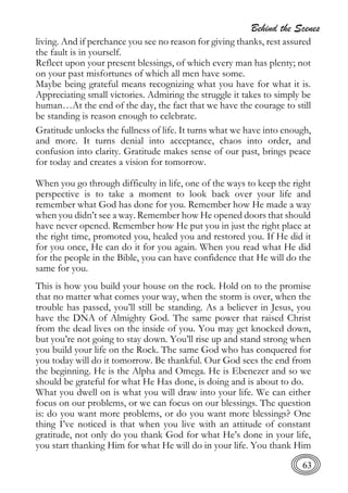 Behind the Scenes
63
living. And if perchance you see no reason for giving thanks, rest assured
the fault is in yourself.
Reflect upon your present blessings, of which every man has plenty; not
on your past misfortunes of which all men have some.
Maybe being grateful means recognizing what you have for what it is.
Appreciating small victories. Admiring the struggle it takes to simply be
human…At the end of the day, the fact that we have the courage to still
be standing is reason enough to celebrate.
Gratitude unlocks the fullness of life. It turns what we have into enough,
and more. It turns denial into acceptance, chaos into order, and
confusion into clarity. Gratitude makes sense of our past, brings peace
for today and creates a vision for tomorrow.
When you go through difficulty in life, one of the ways to keep the right
perspective is to take a moment to look back over your life and
remember what God has done for you. Remember how He made a way
when you didn’t see a way. Remember how He opened doors that should
have never opened. Remember how He put you in just the right place at
the right time, promoted you, healed you and restored you. If He did it
for you once, He can do it for you again. When you read what He did
for the people in the Bible, you can have confidence that He will do the
same for you.
This is how you build your house on the rock. Hold on to the promise
that no matter what comes your way, when the storm is over, when the
trouble has passed, you’ll still be standing. As a believer in Jesus, you
have the DNA of Almighty God. The same power that raised Christ
from the dead lives on the inside of you. You may get knocked down,
but you’re not going to stay down. You’ll rise up and stand strong when
you build your life on the Rock. The same God who has conquered for
you today will do it tomorrow. Be thankful. Our God sees the end from
the beginning. He is the Alpha and Omega. He is Ebenezer and so we
should be grateful for what He Has done, is doing and is about to do.
What you dwell on is what you will draw into your life. We can either
focus on our problems, or we can focus on our blessings. The question
is: do you want more problems, or do you want more blessings? One
thing I’ve noticed is that when you live with an attitude of constant
gratitude, not only do you thank God for what He’s done in your life,
you start thanking Him for what He will do in your life. You thank Him
 