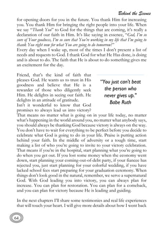 Behind the Scenes
64
for opening doors for you in the future. You thank Him for increasing
you. You thank Him for bringing the right people into your life. When
we say “Thank You” to God for the things that are coming, it’s really a
declaration of our faith in Him. It’s like saying in essence, “God, I’m so
sure of Your goodness, I’m so sure that You’re working in my life that I’m going to
thank You right now for what You are going to do tomorrow!”
Every day when I wake up, most of the times I don’t present a list of
needs and requests to God. I thank God for what He Has done, is doing
and is about to do. The faith that He is about to do something gives me
an excitement for the day.
Friend, that’s the kind of faith that
pleases God. He wants us to trust in His
goodness and believe that He is a
rewarder of those who diligently seek
Him. He delights in seeing our faith. He
delights in an attitude of gratitude.
Isn’t it wonderful to know that God
promises to always lead us into victory?
That means no matter what is going on in your life today, no matter
what’s happening in the world around you, no matter what anybody says,
you should always be thanking God because victory is always on the way.
You don’t have to wait for everything to be perfect before you decide to
celebrate what God is going to do in your life. Praise is putting action
behind your faith. In the middle of adversity or a tough time, start
making a list of who you’re going to invite to your victory celebration.
That means if you’re in the hospital, start planning what you’re going to
do when you get out. If you lost some money when the economy went
down, start planning your coming-out-of-debt party, if your fiancee has
rejected you, just start planning for your colorful wedding, if you have
lacked school fees start preparing for your graduation ceremony. When
things don’t look good in the natural, remember, we serve a supernatural
God. With God leading you into victory, you can always plan for
increase. You can plan for restoration. You can plan for a comeback,
and you can plan for victory because He is leading and guiding.
In the next chapters I’ll share some testimonies and real life experiences
that will touch your heart. I will give more details about how I went back
“You just can't beat
the person who
never gives up."
Babe Ruth
 