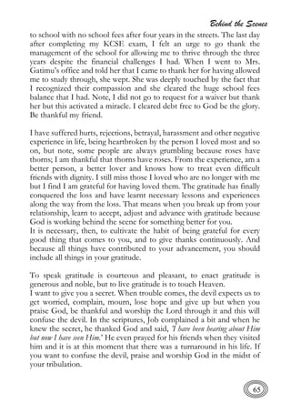Behind the Scenes
65
to school with no school fees after four years in the streets. The last day
after completing my KCSE exam, I felt an urge to go thank the
management of the school for allowing me to thrive through the three
years despite the financial challenges I had. When I went to Mrs.
Gatimu’s office and told her that I came to thank her for having allowed
me to study through, she wept. She was deeply touched by the fact that
I recognized their compassion and she cleared the huge school fees
balance that I had. Note, I did not go to request for a waiver but thank
her but this activated a miracle. I cleared debt free to God be the glory.
Be thankful my friend.
I have suffered hurts, rejections, betrayal, harassment and other negative
experience in life, being heartbroken by the person I loved most and so
on, but note, some people are always grumbling because roses have
thorns; I am thankful that thorns have roses. From the experience, am a
better person, a better lover and knows how to treat even difficult
friends with dignity. I still miss those I loved who are no longer with me
but I find I am grateful for having loved them. The gratitude has finally
conquered the loss and have learnt necessary lessons and experiences
along the way from the loss. That means when you break up from your
relationship, learn to accept, adjust and advance with gratitude because
God is working behind the scene for something better for you.
It is necessary, then, to cultivate the habit of being grateful for every
good thing that comes to you, and to give thanks continuously. And
because all things have contributed to your advancement, you should
include all things in your gratitude.
To speak gratitude is courteous and pleasant, to enact gratitude is
generous and noble, but to live gratitude is to touch Heaven.
I want to give you a secret. When trouble comes, the devil expects us to
get worried, complain, mourn, lose hope and give up but when you
praise God, be thankful and worship the Lord through it and this will
confuse the devil. In the scriptures, Job complained a bit and when he
knew the secret, he thanked God and said, ’I have been hearing about Him
but now I have seen Him.’ He even prayed for his friends when they visited
him and it is at this moment that there was a turnaround in his life. If
you want to confuse the devil, praise and worship God in the midst of
your tribulation.
 