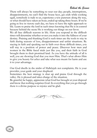 Behind the Scenes
66
There will always be something to sour our day; people, interruptions,
disappointments, we can't find the house keys, gas ends while cooking
ugali, somebody is rude to us, experience a tyre puncture along the way,
or what should have taken an hour, ended up taking three hours. If we're
going to live in victory each day, we have to have the right approach to
life. Learn to praise the lord in such times knowing that He is in control
because behind the scene He is working out things on our favor.
We all face difficult seasons in life. How you respond in the difficult
times will determine whether or not you make it into the fullness of your
destiny. Praising and thanking God is such times are the tools to stay in
faith during seasons of loss, disappointment and unfair situations. By
staying in faith and speaking out in faith over those difficult times, you
will stay in a position of power and peace. Discover how men and
women in the Bible faced trials just like you, and their faith in God
brought them to their promised land. As you have the attitude of all is
well, you are showing God that you trust Him. That’s what allows Him
to give you beauty for ashes and take what was meant for harm and use
it to your advantage.
Our God dwells in the midst of Hallelujah not complaints. He is your
provider, your guide and your shepherd.
Sometimes the best strategy is shut up and praise God through the
valley. He is pleased and takes charge of the situation.
Be grateful, be happy, appreciate what God has brought at your disposal
and know that nothing surprises God. In everything that you go through
there is a divine purpose so rejoice and be glad.
 