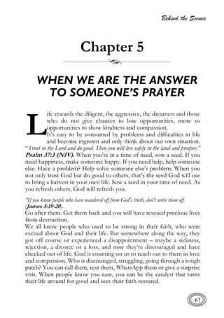 Behind the Scenes
67
Chapter 5
WHEN WE ARE THE ANSWER
TO SOMEONE’S PRAYER
ife rewards the diligent, the aggressive, the dreamers and those
who do not give chances to lose opportunities, more so
opportunities to show kindness and compassion.
It’s easy to be consumed by problems and difficulties in life
and become ingrown and only think about our own situation.
“Trust in the Lord and do good. Then you will live safely in the land and prosper.”
Psalm 37:3 (NIV). When you’re in a time of need, sow a seed. If you
need happiness, make someone happy. If you need help, help someone
else. Have a problem? Help solve someone else’s problem. When you
not only trust God but do good to others, that’s the seed God will use
to bring a harvest in your own life. Sow a seed in your time of need. As
you refresh others, God will refresh you.
“If you know people who have wandered off from God's truth, don't write them off.
(James 5:19-20).
Go after them. Get them back and you will have rescued precious lives
from destruction.
We all know people who used to be strong in their faith, who were
excited about God and their life. But somewhere along the way, they
got off course or experienced a disappointment – maybe a sickness,
rejection, a divorce or a loss, and now they’re discouraged and have
checked out of life. God is counting on us to reach out to them in love
and compassion. Who is discouraged, struggling, going through a rough
patch? You can call them, text them, WhatsApp them or give a surprise
visit. When people know you care, you can be the catalyst that turns
their life around for good and sees their faith restored.
L
 
