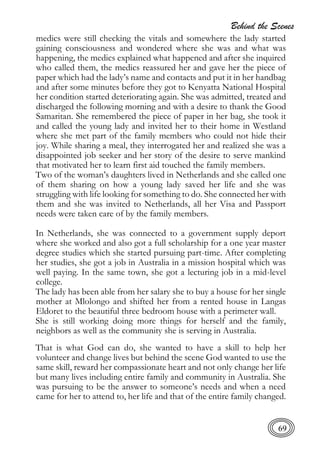 Behind the Scenes
69
medics were still checking the vitals and somewhere the lady started
gaining consciousness and wondered where she was and what was
happening, the medics explained what happened and after she inquired
who called them, the medics reassured her and gave her the piece of
paper which had the lady’s name and contacts and put it in her handbag
and after some minutes before they got to Kenyatta National Hospital
her condition started deteriorating again. She was admitted, treated and
discharged the following morning and with a desire to thank the Good
Samaritan. She remembered the piece of paper in her bag, she took it
and called the young lady and invited her to their home in Westland
where she met part of the family members who could not hide their
joy. While sharing a meal, they interrogated her and realized she was a
disappointed job seeker and her story of the desire to serve mankind
that motivated her to learn first aid touched the family members.
Two of the woman’s daughters lived in Netherlands and she called one
of them sharing on how a young lady saved her life and she was
struggling with life looking for something to do. She connected her with
them and she was invited to Netherlands, all her Visa and Passport
needs were taken care of by the family members.
In Netherlands, she was connected to a government supply deport
where she worked and also got a full scholarship for a one year master
degree studies which she started pursuing part-time. After completing
her studies, she got a job in Australia in a mission hospital which was
well paying. In the same town, she got a lecturing job in a mid-level
college.
The lady has been able from her salary she to buy a house for her single
mother at Mlolongo and shifted her from a rented house in Langas
Eldoret to the beautiful three bedroom house with a perimeter wall.
She is still working doing more things for herself and the family,
neighbors as well as the community she is serving in Australia.
That is what God can do, she wanted to have a skill to help her
volunteer and change lives but behind the scene God wanted to use the
same skill, reward her compassionate heart and not only change her life
but many lives including entire family and community in Australia. She
was pursuing to be the answer to someone’s needs and when a need
came for her to attend to, her life and that of the entire family changed.
 
