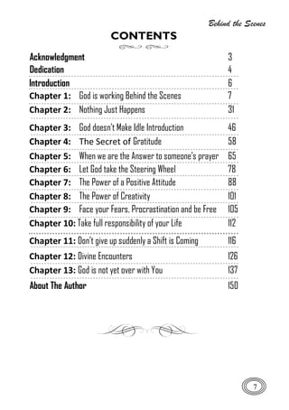 Behind the Scenes
7
CONTENTS
Acknowledgment 3
Dedication 4
Introduction 6
Chapter 1: God is working Behind the Scenes 7
Chapter 2: Nothing Just Happens 31
Chapter 3: God doesn’t Make Idle Introduction 46
Chapter 4: The Secret of Gratitude 58
Chapter 5: When we are the Answer to someone’s prayer 65
Chapter 6: Let God take the Steering Wheel 78
Chapter 7: The Power of a Positive Attitude 88
Chapter 8: The Power of Creativity 101
Chapter 9: Face your Fears, Procrastination and be Free 105
Chapter 10: Take full responsibility of your Life 112
Chapter 11: Don’t give up suddenly a Shift is Coming 116
Chapter 12: Divine Encounters 126
Chapter 13: God is not yet over with You 137
About The Author 150
 