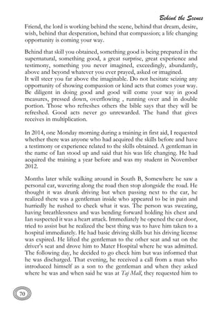 Behind the Scenes
70
Friend, the lord is working behind the scene, behind that dream, desire,
wish, behind that desperation, behind that compassion; a life changing
opportunity is coming your way.
Behind that skill you obtained, something good is being prepared in the
supernatural, something good, a great surprise, great experience and
testimony, something you never imagined, exceedingly, abundantly,
above and beyond whatever you ever prayed, asked or imagined.
It will steer you far above the imaginable. Do not hesitate seizing any
opportunity of showing compassion or kind acts that comes your way.
Be diligent in doing good and good will come your way in good
measures, pressed down, overflowing , running over and in double
portion. Those who refreshes others the bible says that they will be
refreshed. Good acts never go unrewarded. The hand that gives
receives in multiplication.
In 2014, one Monday morning during a training in first aid, I requested
whether there was anyone who had acquired the skills before and have
a testimony or experience related to the skills obtained. A gentleman in
the name of Ian stood up and said that his was life changing. He had
acquired the training a year before and was my student in November
2012.
Months later while walking around in South B, Somewhere he saw a
personal car, wavering along the road then stop alongside the road. He
thought it was drunk driving but when passing next to the car, he
realized there was a gentleman inside who appeared to be in pain and
hurriedly he rushed to check what it was. The person was sweating,
having breathlessness and was bending forward holding his chest and
Ian suspected it was a heart attack. Immediately he opened the car door,
tried to assist but he realized the best thing was to have him taken to a
hospital immediately. He had basic driving skills but his driving license
was expired. He lifted the gentleman to the other seat and sat on the
driver’s seat and drove him to Mater Hospital where he was admitted.
The following day, he decided to go check him but was informed that
he was discharged. That evening, he received a call from a man who
introduced himself as a son to the gentleman and when they asked
where he was and when said he was at Taj Mall, they requested him to
 