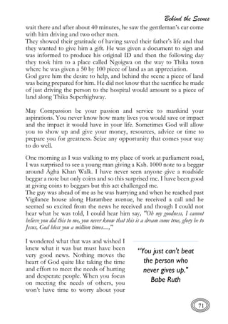 Behind the Scenes
71
wait there and after about 40 minutes, he saw the gentleman’s car come
with him driving and two other men.
They showed their gratitude of having saved their father’s life and that
they wanted to give him a gift. He was given a document to sign and
was informed to produce his original ID and then the following day
they took him to a place called Ngoigwa on the way to Thika town
where he was given a 50 by 100 piece of land as an appreciation.
God gave him the desire to help, and behind the scene a piece of land
was being prepared for him. He did not know that the sacrifice he made
of just driving the person to the hospital would amount to a piece of
land along Thika Superhighway.
May Compassion be your passion and service to mankind your
aspirations. You never know how many lives you would save or impact
and the impact it would have in your life. Sometimes God will allow
you to show up and give your money, resources, advice or time to
prepare you for greatness. Seize any opportunity that comes your way
to do well.
One morning as I was walking to my place of work at parliament road,
I was surprised to see a young man giving a Ksh. 1000 note to a beggar
around Agha Khan Walk. I have never seen anyone give a roadside
beggar a note but only coins and so this surprised me. I have been good
at giving coins to beggars but this act challenged me.
The guy was ahead of me as he was hurrying and when he reached past
Vigilance house along Harambee avenue, he received a call and he
seemed so excited from the news he received and though I could not
hear what he was told, I could hear him say, "Oh my goodness, I cannot
believe you did this to me, you never know that this is a dream come true, glory be to
Jesus, God bless you a million times....,"
I wondered what that was and wished I
knew what it was but must have been
very good news. Nothing moves the
heart of God quite like taking the time
and effort to meet the needs of hurting
and desperate people. When you focus
on meeting the needs of others, you
won’t have time to worry about your
“You just can't beat
the person who
never gives up."
Babe Ruth
 