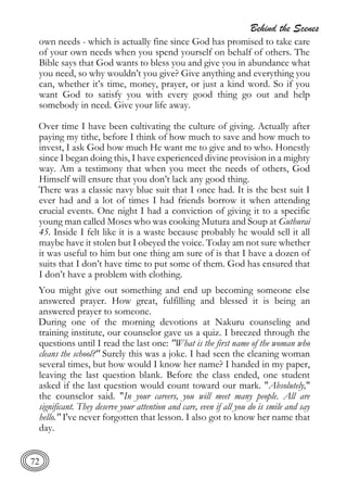 Behind the Scenes
72
own needs - which is actually fine since God has promised to take care
of your own needs when you spend yourself on behalf of others. The
Bible says that God wants to bless you and give you in abundance what
you need, so why wouldn’t you give? Give anything and everything you
can, whether it’s time, money, prayer, or just a kind word. So if you
want God to satisfy you with every good thing go out and help
somebody in need. Give your life away.
Over time I have been cultivating the culture of giving. Actually after
paying my tithe, before I think of how much to save and how much to
invest, I ask God how much He want me to give and to who. Honestly
since I began doing this, I have experienced divine provision in a mighty
way. Am a testimony that when you meet the needs of others, God
Himself will ensure that you don’t lack any good thing.
There was a classic navy blue suit that I once had. It is the best suit I
ever had and a lot of times I had friends borrow it when attending
crucial events. One night I had a conviction of giving it to a specific
young man called Moses who was cooking Mutura and Soup at Guthurai
45. Inside I felt like it is a waste because probably he would sell it all
maybe have it stolen but I obeyed the voice. Today am not sure whether
it was useful to him but one thing am sure of is that I have a dozen of
suits that I don’t have time to put some of them. God has ensured that
I don’t have a problem with clothing.
You might give out something and end up becoming someone else
answered prayer. How great, fulfilling and blessed it is being an
answered prayer to someone.
During one of the morning devotions at Nakuru counseling and
training institute, our counselor gave us a quiz. I breezed through the
questions until I read the last one: "What is the first name of the woman who
cleans the school?" Surely this was a joke. I had seen the cleaning woman
several times, but how would I know her name? I handed in my paper,
leaving the last question blank. Before the class ended, one student
asked if the last question would count toward our mark. "Absolutely,"
the counselor said. "In your careers, you will meet many people. All are
significant. They deserve your attention and care, even if all you do is smile and say
hello." I've never forgotten that lesson. I also got to know her name that
day.
 